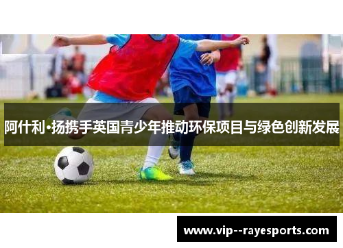 阿什利·扬携手英国青少年推动环保项目与绿色创新发展
