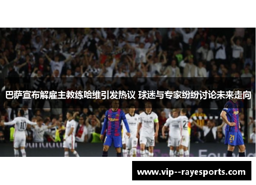 巴萨宣布解雇主教练哈维引发热议 球迷与专家纷纷讨论未来走向